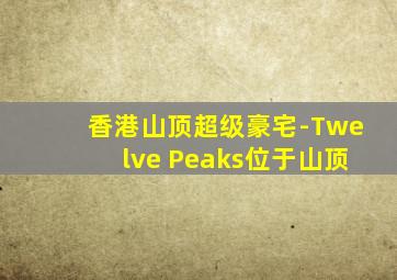 香港山顶超级豪宅-Twelve Peaks位于山顶